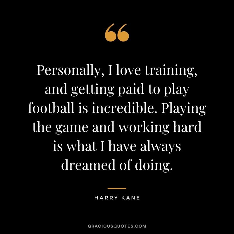 Personally, I love training, and getting paid to play football is incredible. Playing the game and working hard is what I have always dreamed of doing.