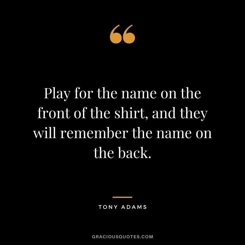 Play for the name on the front of the shirt, and they will remember the name on the back.