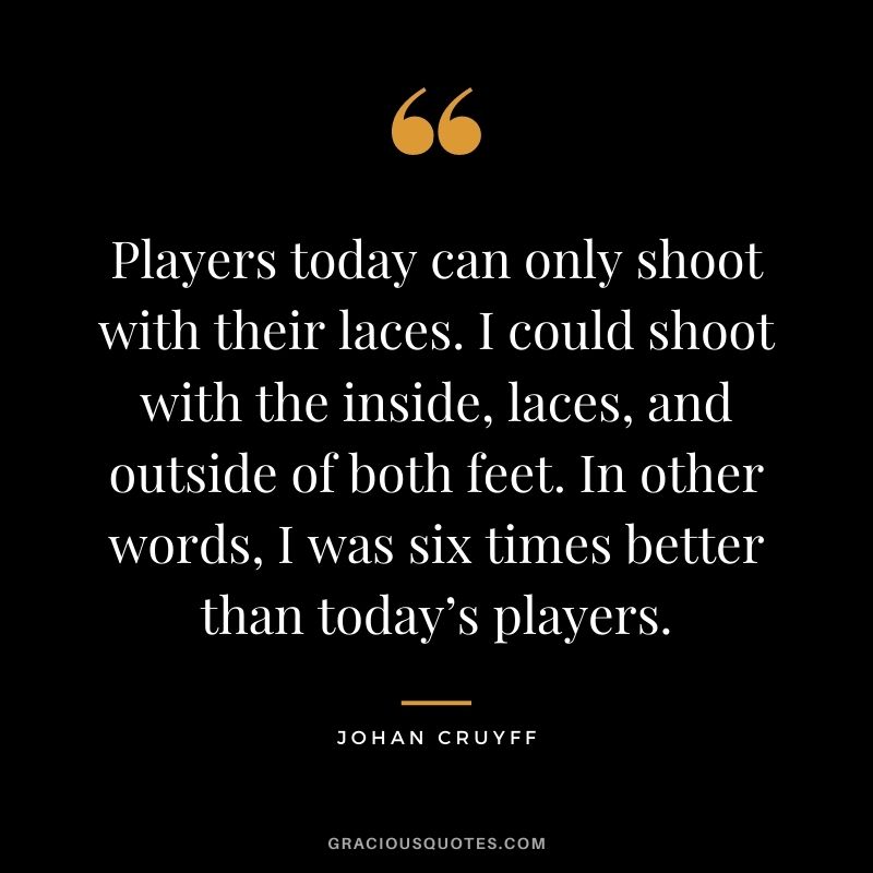 Players today can only shoot with their laces. I could shoot with the inside, laces, and outside of both feet. In other words, I was six times better than today’s players.