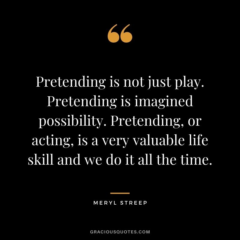 Pretending is not just play. Pretending is imagined possibility. Pretending, or acting, is a very valuable life skill and we do it all the time.