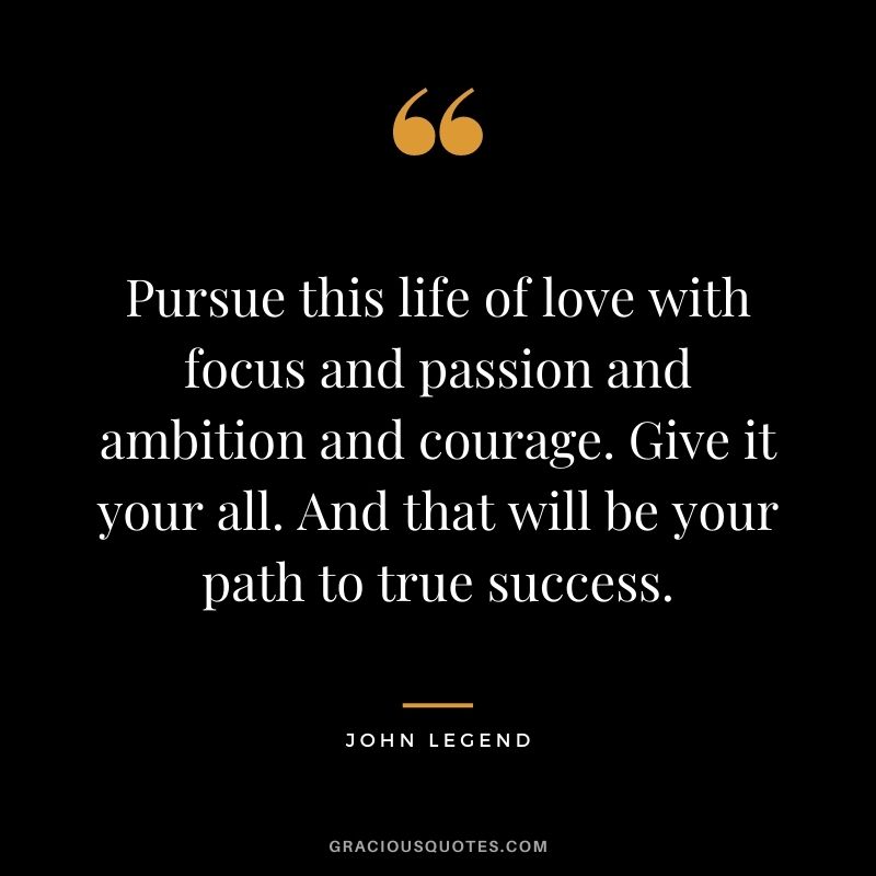 Pursue this life of love with focus and passion and ambition and courage. Give it your all. And that will be your path to true success.