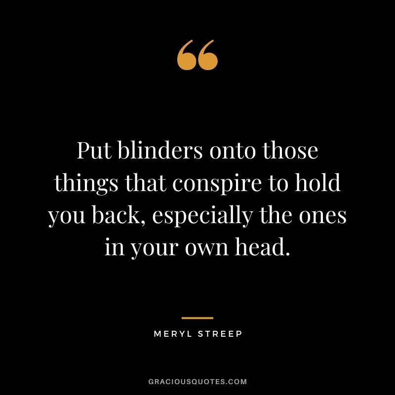 Put blinders onto those things that conspire to hold you back, especially the ones in your own head.
