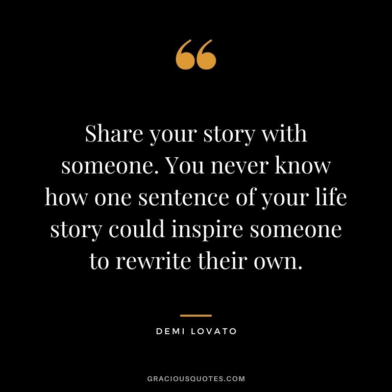 Share your story with someone. You never know how one sentence of your life story could inspire someone to rewrite their own.