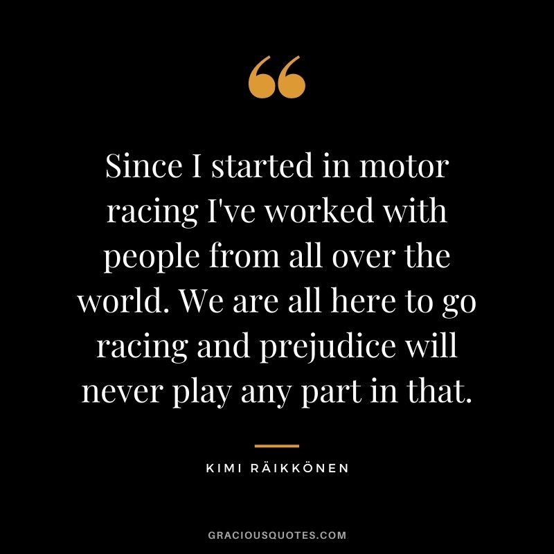 Since I started in motor racing I've worked with people from all over the world. We are all here to go racing and prejudice will never play any part in that.