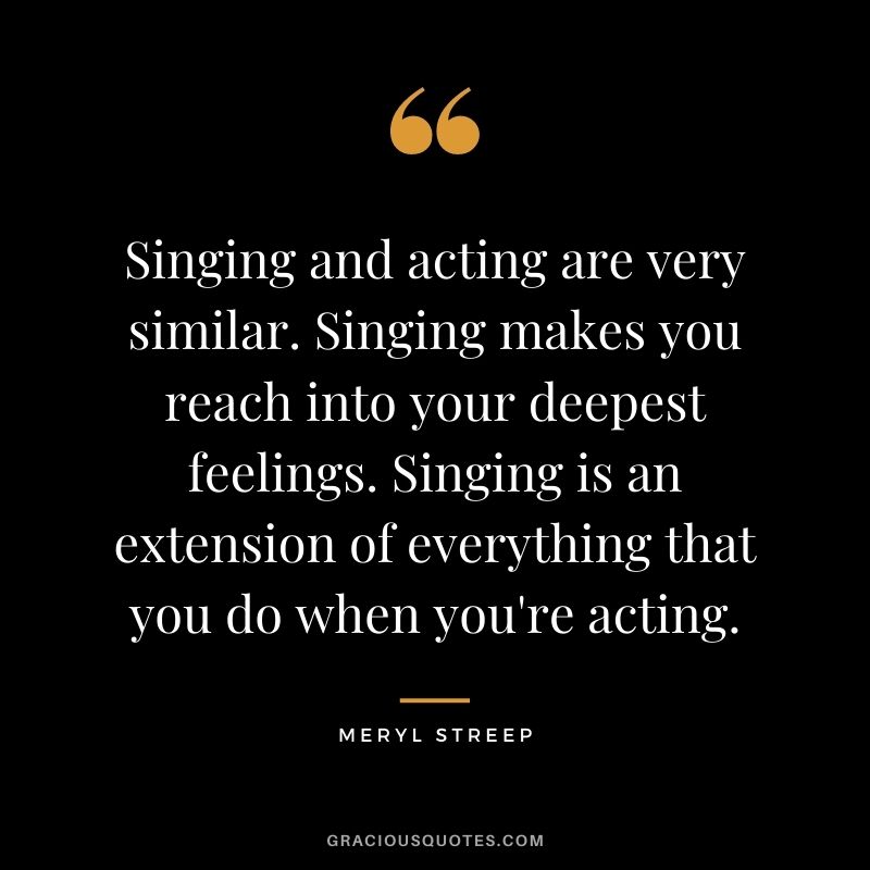 Singing and acting are very similar. Singing makes you reach into your deepest feelings. Singing is an extension of everything that you do when you're acting.