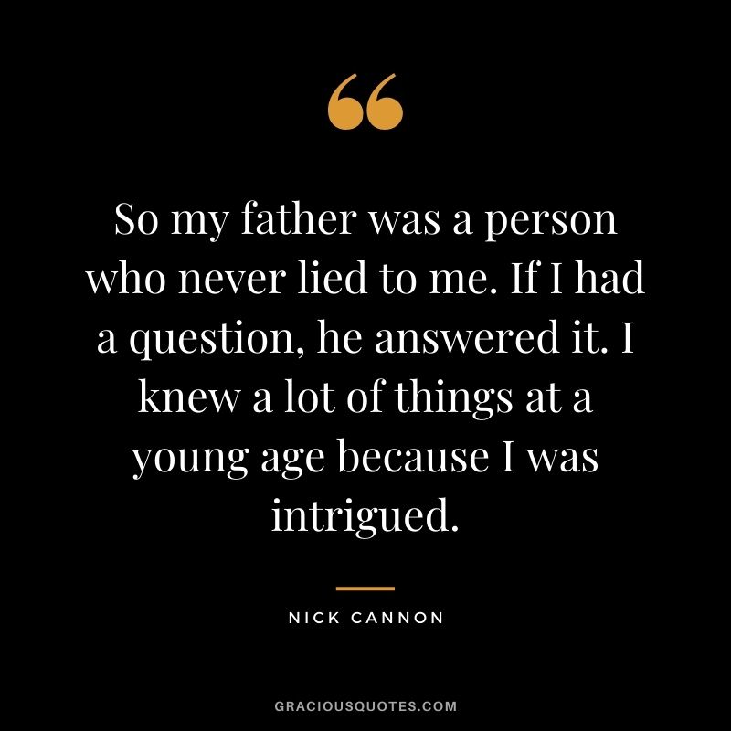So my father was a person who never lied to me. If I had a question, he answered it. I knew a lot of things at a young age because I was intrigued.
