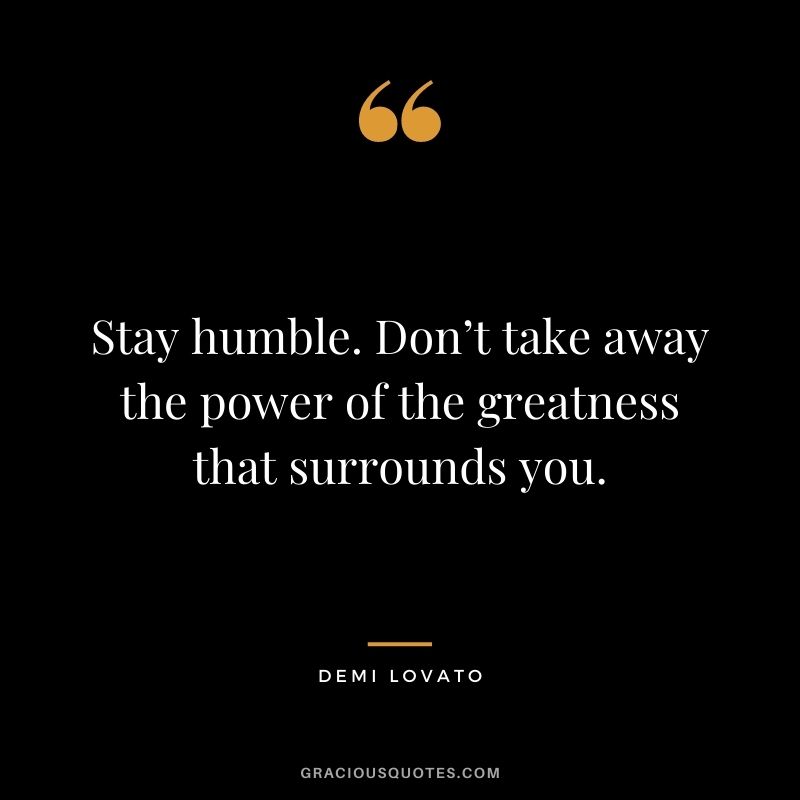 Stay humble. Don’t take away the power of the greatness that surrounds you.
