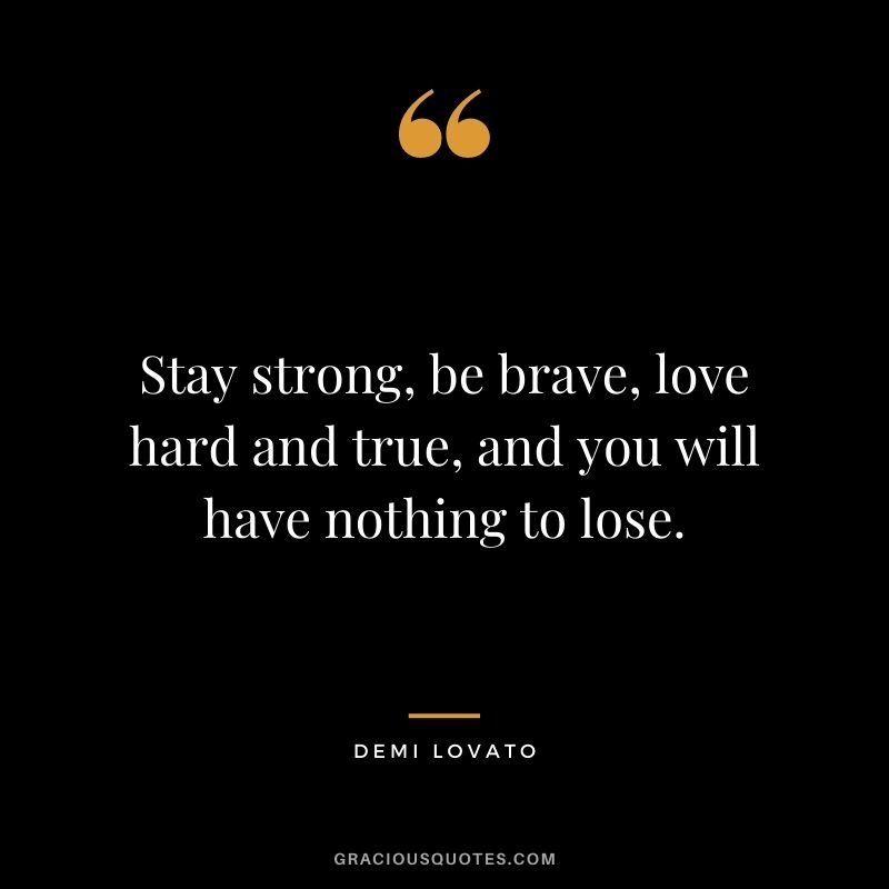 Stay strong, be brave, love hard and true, and you will have nothing to lose.