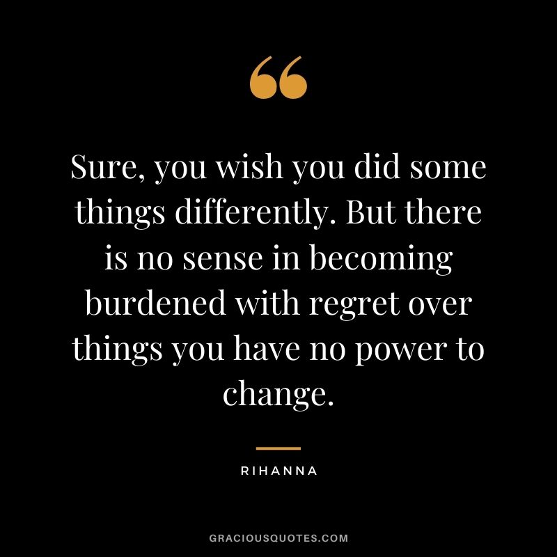 Sure, you wish you did some things differently. But there is no sense in becoming burdened with regret over things you have no power to change.