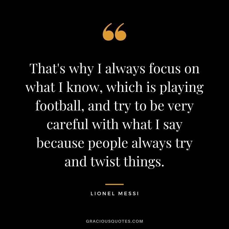 That's why I always focus on what I know, which is playing football, and try to be very careful with what I say because people always try and twist things.