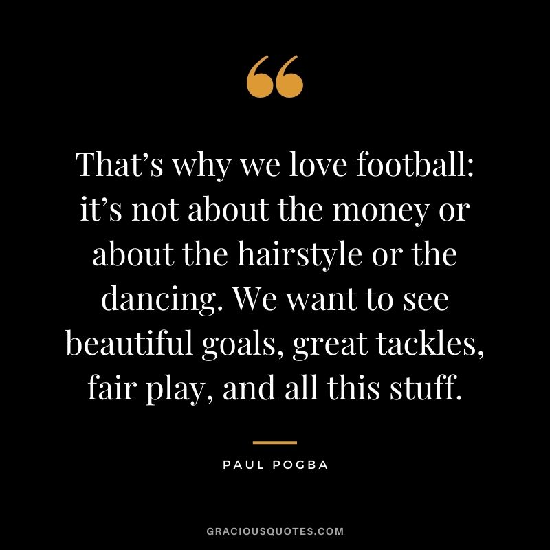 That’s why we love football: it’s not about the money or about the hairstyle or the dancing. We want to see beautiful goals, great tackles, fair play, and all this stuff.