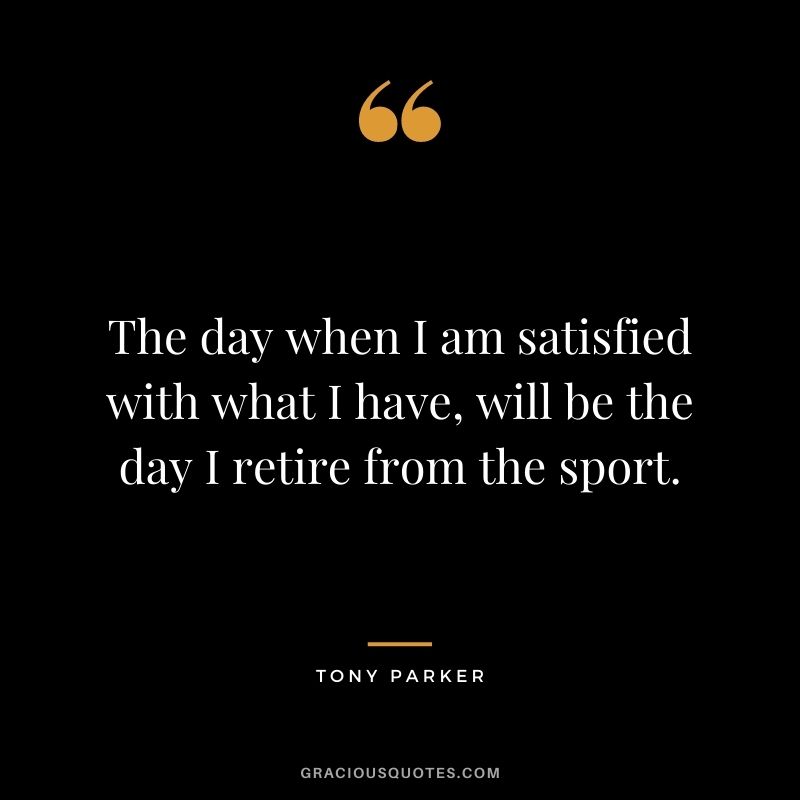 The day when I am satisfied with what I have, will be the day I retire from the sport.