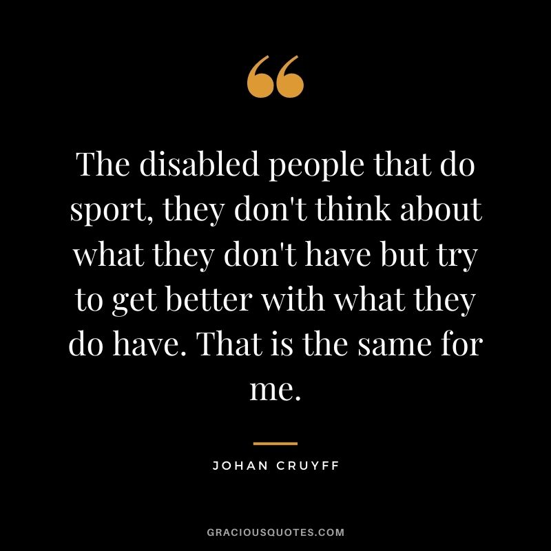 The disabled people that do sport, they don't think about what they don't have but try to get better with what they do have. That is the same for me.