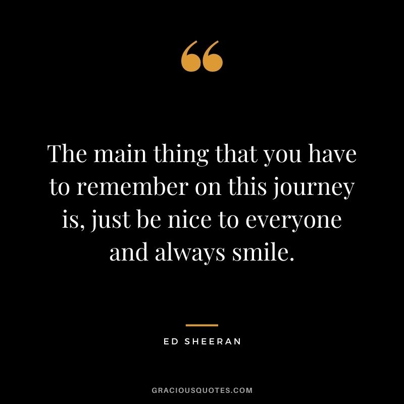 The main thing that you have to remember on this journey is, just be nice to everyone and always smile.