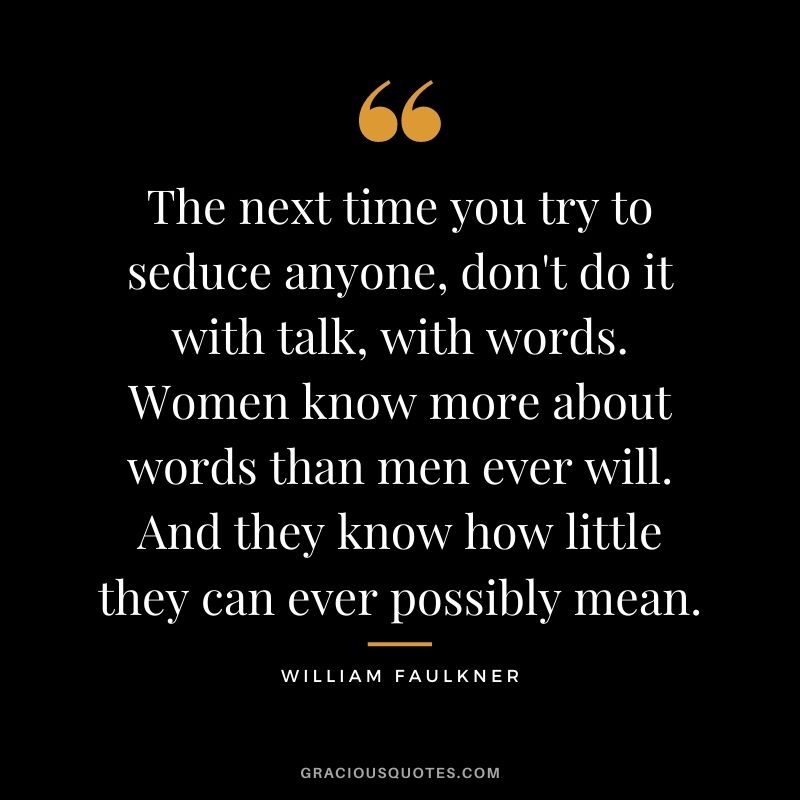 The next time you try to seduce anyone, don't do it with talk, with words. Women know more about words than men ever will. And they know how little they can ever possibly mean.