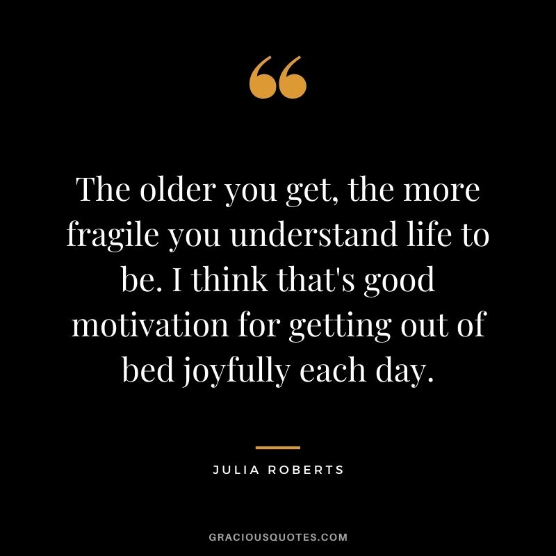 The older you get, the more fragile you understand life to be. I think that's good motivation for getting out of bed joyfully each day.