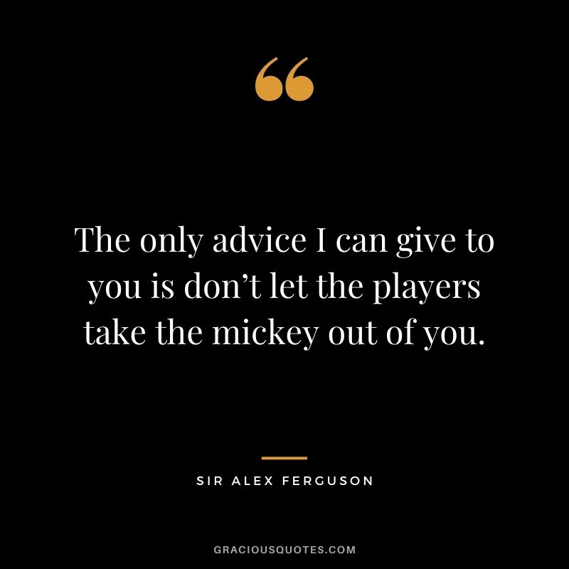 The only advice I can give to you is don’t let the players take the mickey out of you.