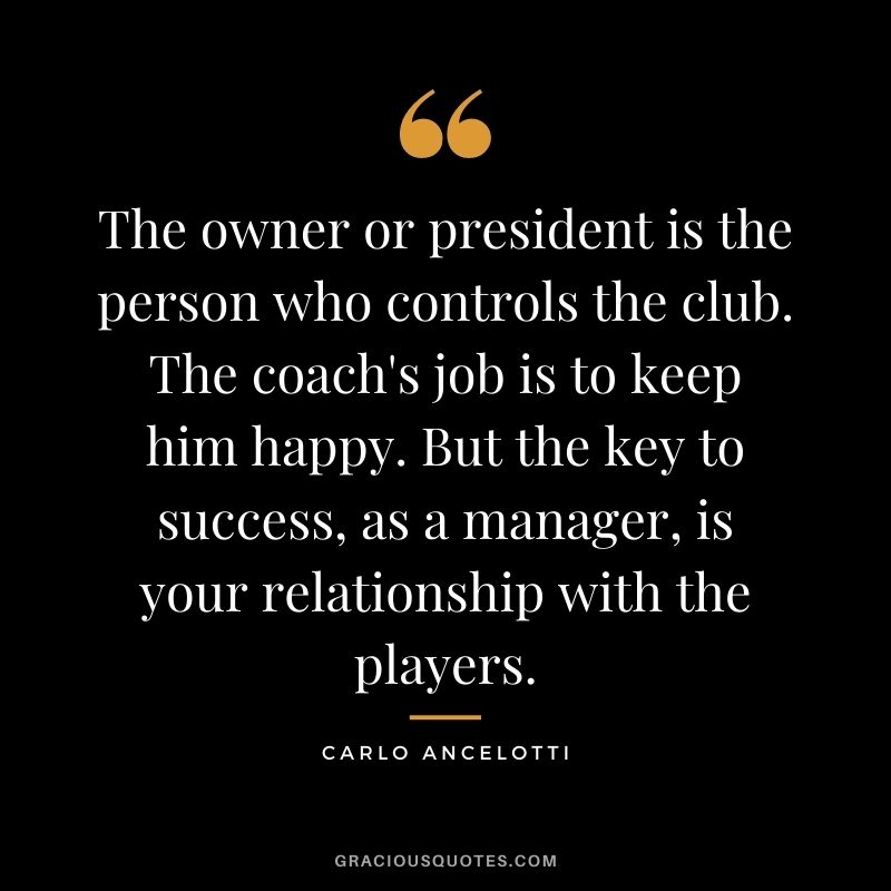 The owner or president is the person who controls the club. The coach's job is to keep him happy. But the key to success, as a manager, is your relationship with the players.