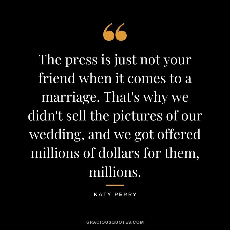 The press is just not your friend when it comes to a marriage. That's why we didn't sell the pictures of our wedding, and we got offered millions of dollars for them, millions.