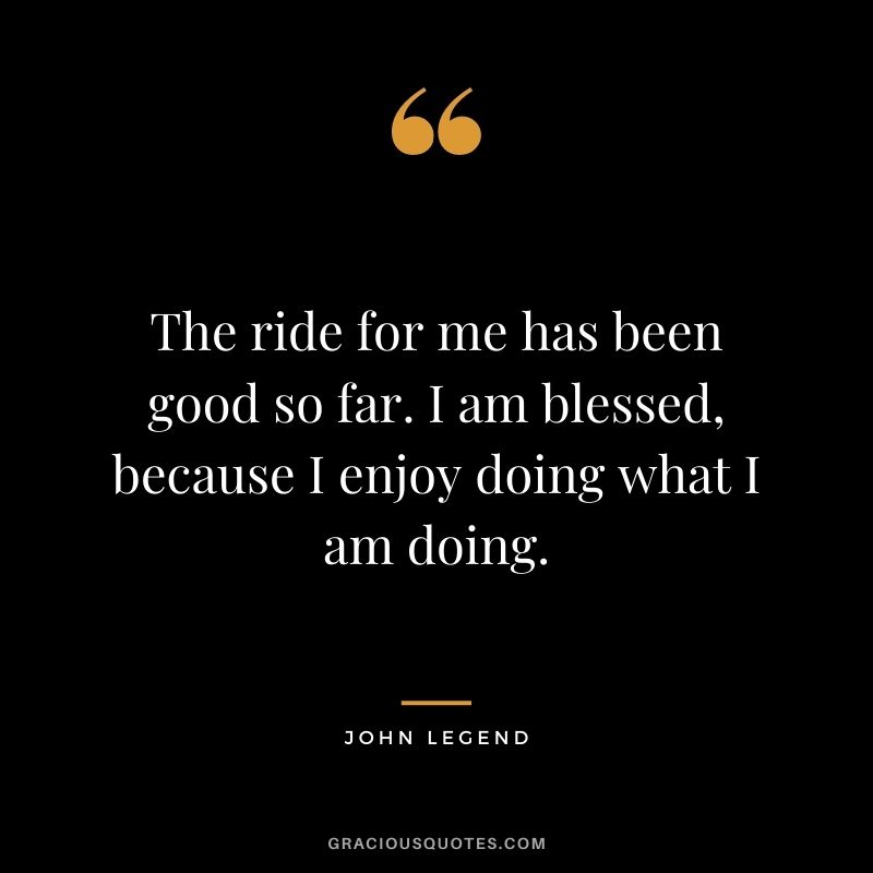 The ride for me has been good so far. I am blessed, because I enjoy doing what I am doing.