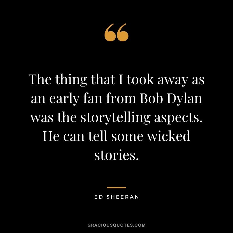 The thing that I took away as an early fan from Bob Dylan was the storytelling aspects. He can tell some wicked stories.