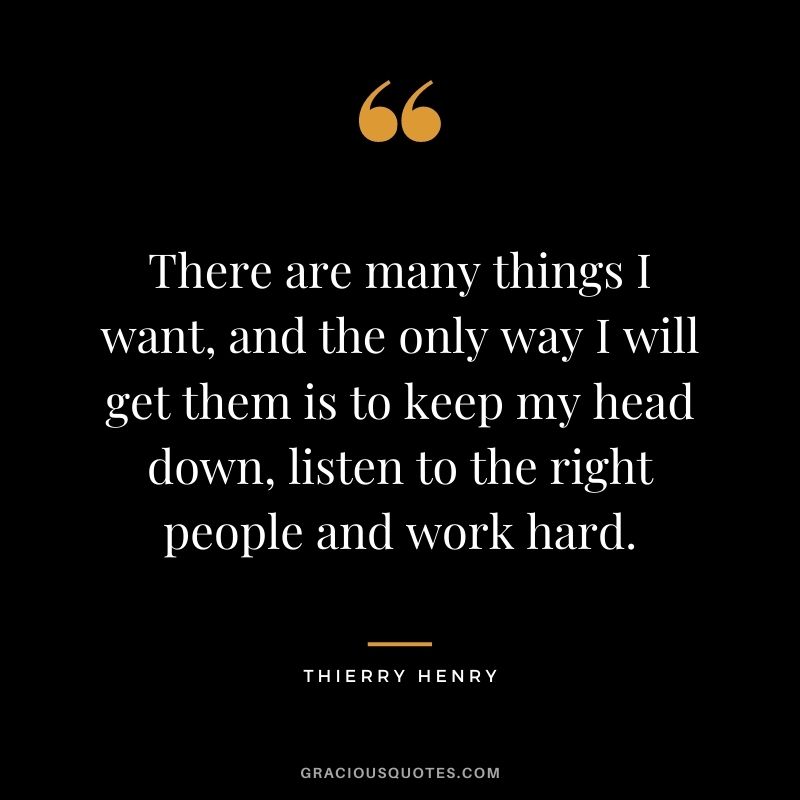 There are many things I want, and the only way I will get them is to keep my head down, listen to the right people and work hard.