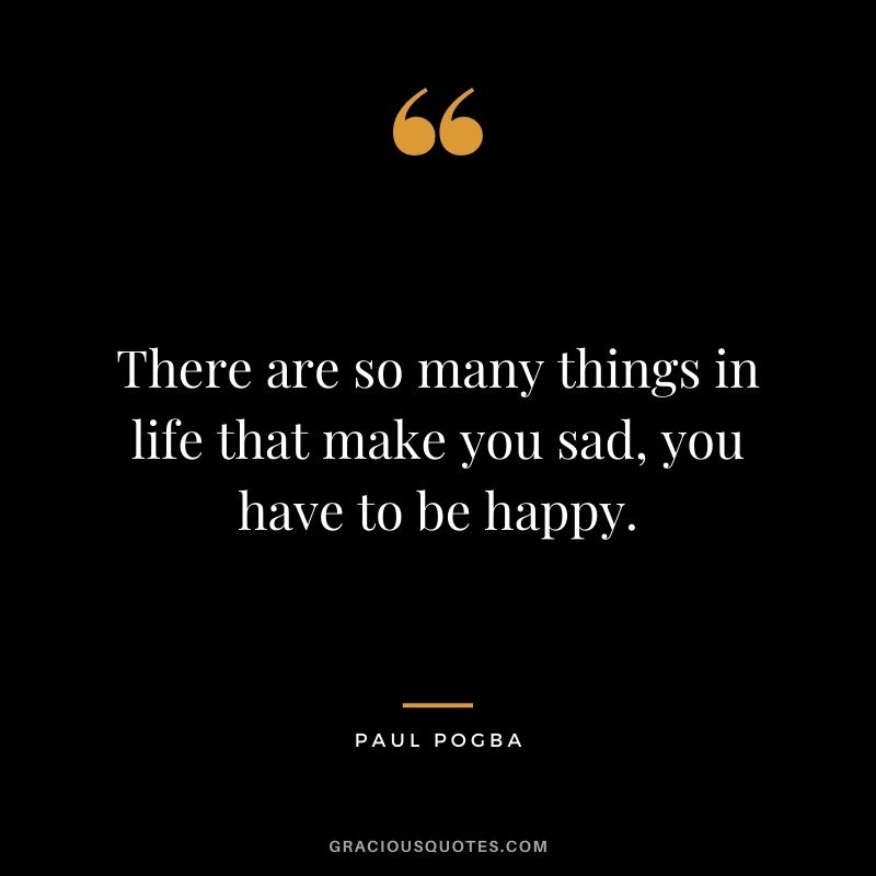 There are so many things in life that make you sad, you have to be happy.