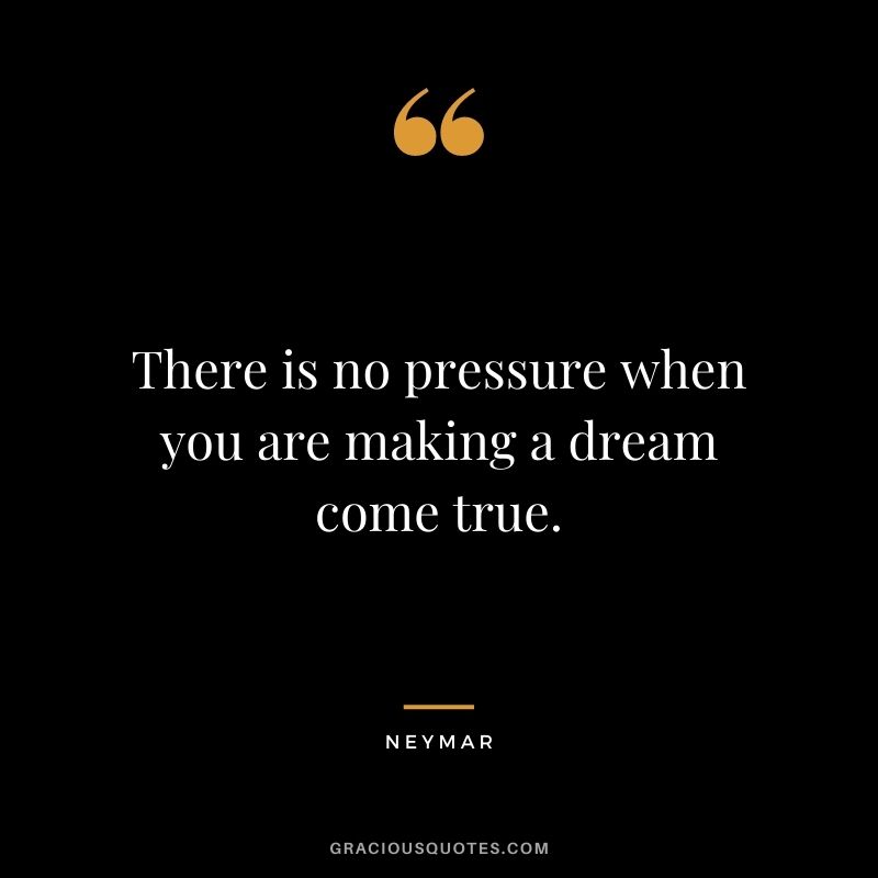 There is no pressure when you are making a dream come true.
