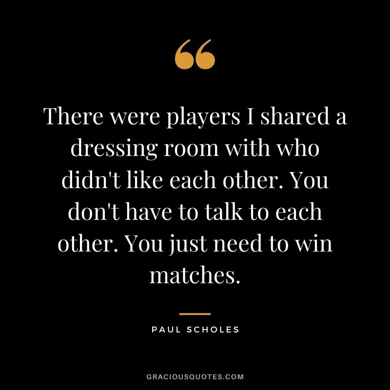 There were players I shared a dressing room with who didn't like each other. You don't have to talk to each other. You just need to win matches.