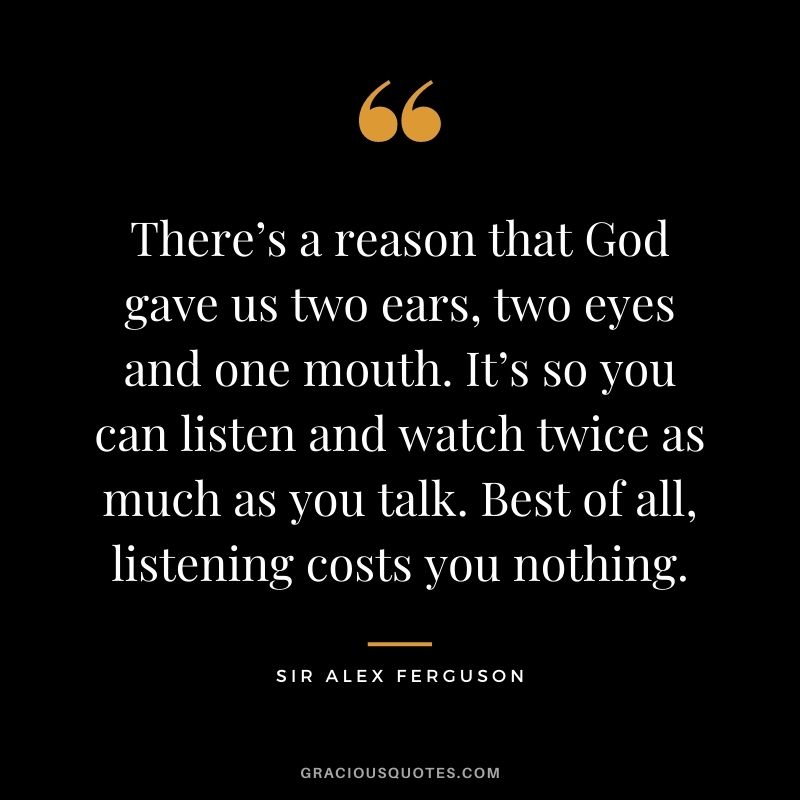 There’s a reason that God gave us two ears, two eyes and one mouth. It’s so you can listen and watch twice as much as you talk. Best of all, listening costs you nothing.
