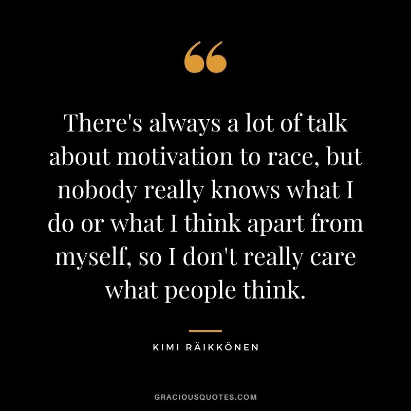 There's always a lot of talk about motivation to race, but nobody really knows what I do or what I think apart from myself, so I don't really care what people think.