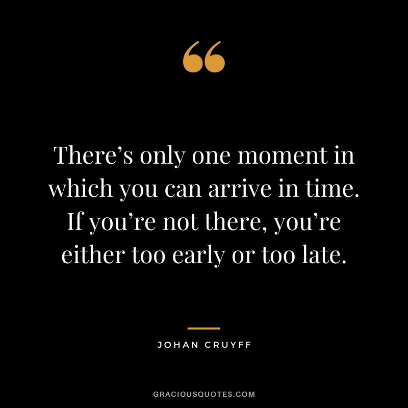 There’s only one moment in which you can arrive in time. If you’re not there, you’re either too early or too late.
