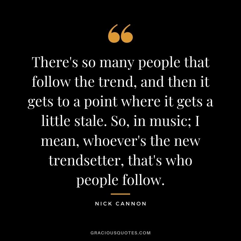 There's so many people that follow the trend, and then it gets to a point where it gets a little stale. So, in music; I mean, whoever's the new trendsetter, that's who people follow.