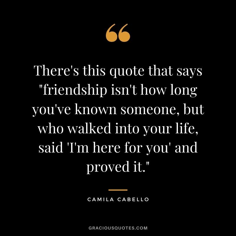 There's this quote that says friendship isn't how long you've known someone, but who walked into your life, said 'I'm here for you' and proved it.