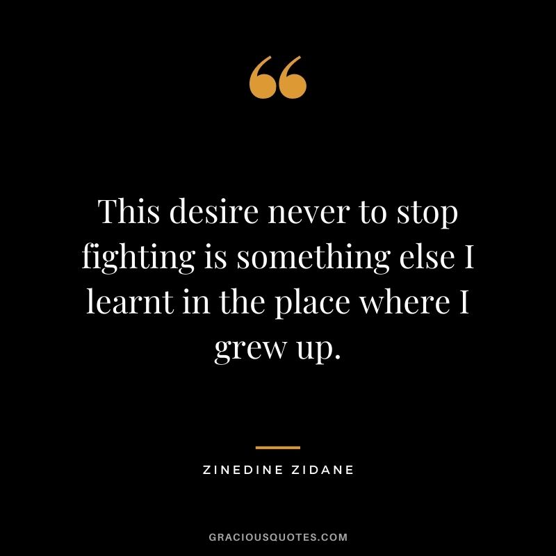This desire never to stop fighting is something else I learnt in the place where I grew up.