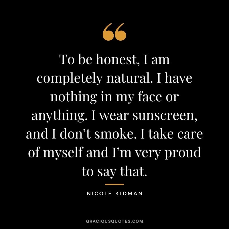 To be honest, I am completely natural. I have nothing in my face or anything. I wear sunscreen, and I don’t smoke. I take care of myself and I’m very proud to say that.