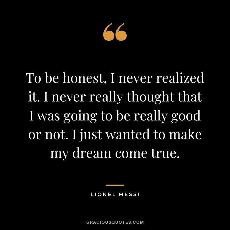 To be honest, I never realized it. I never really thought that I was going to be really good or not. I just wanted to make my dream come true.