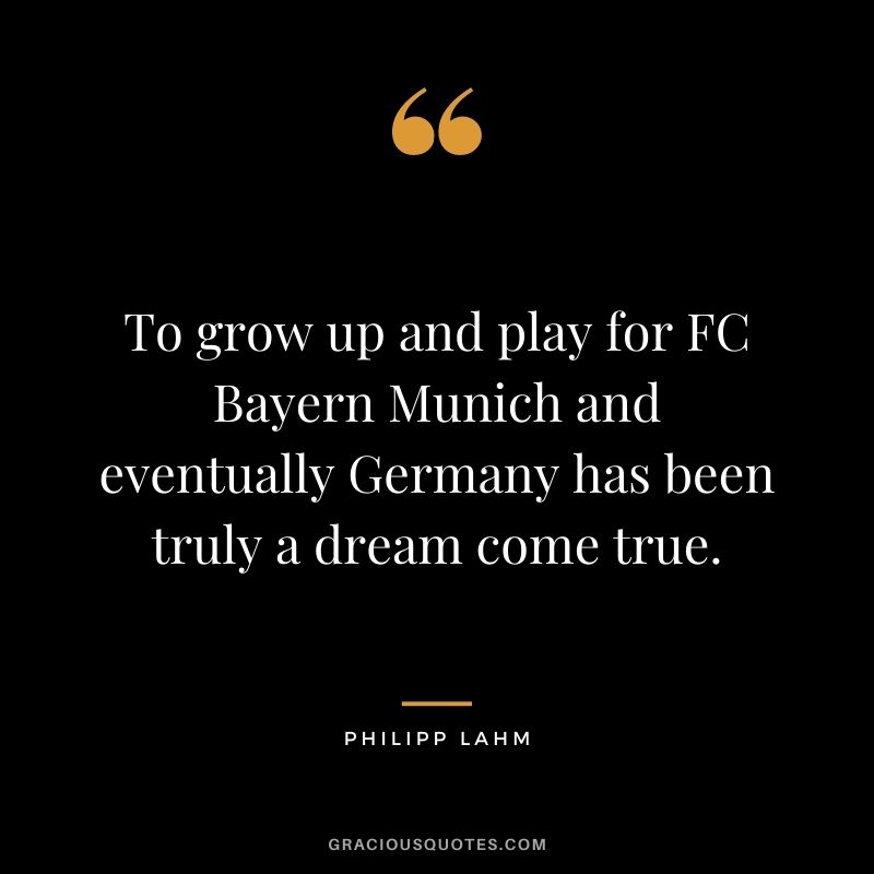 To grow up and play for FC Bayern Munich and eventually Germany has been truly a dream come true.