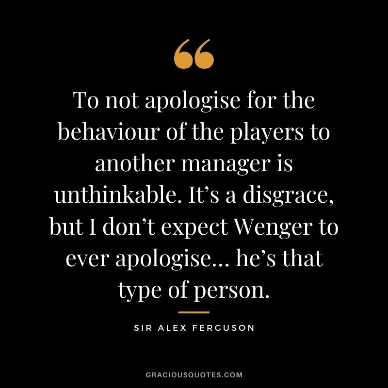 To not apologise for the behaviour of the players to another manager is unthinkable. It’s a disgrace, but I don’t expect Wenger to ever apologise… he’s that type of person.