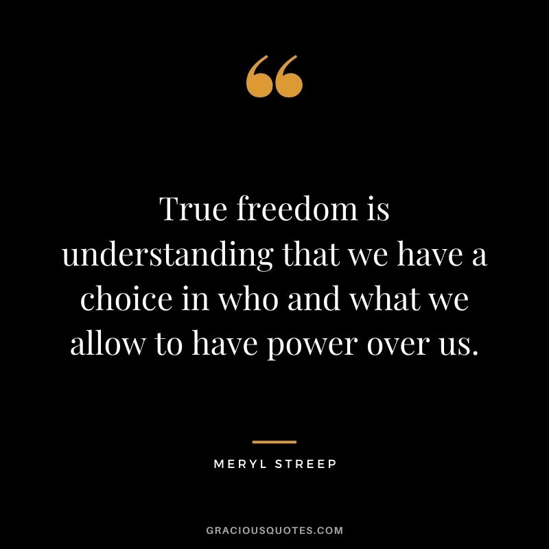 True freedom is understanding that we have a choice in who and what we allow to have power over us.