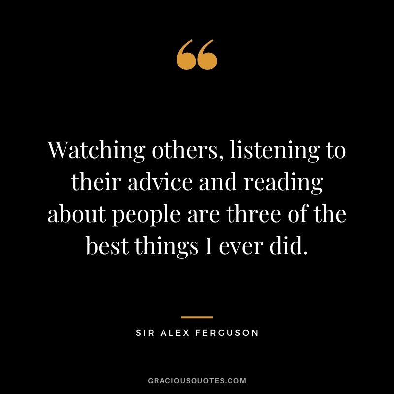 Watching others, listening to their advice and reading about people are three of the best things I ever did.