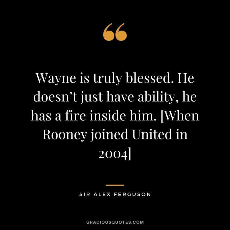 Wayne is truly blessed. He doesn’t just have ability, he has a fire inside him. [When Rooney joined United in 2004]
