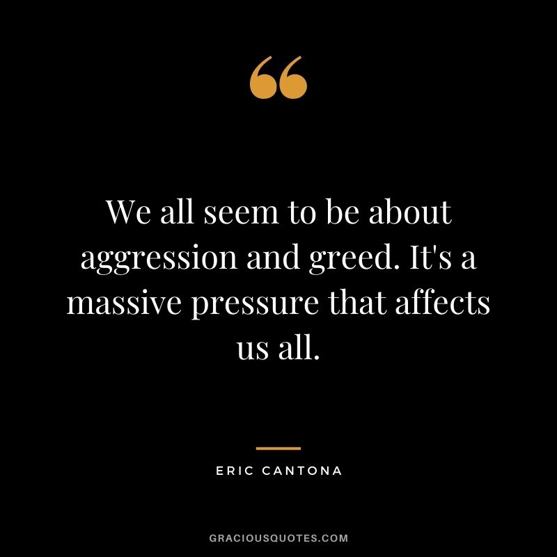 We all seem to be about aggression and greed. It's a massive pressure that affects us all.