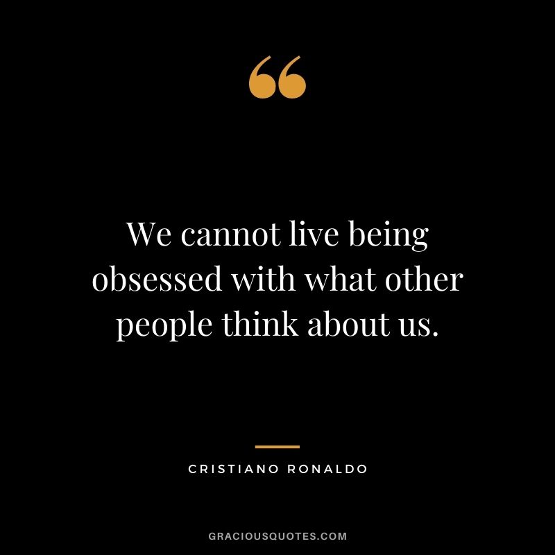 We cannot live being obsessed with what other people think about us.