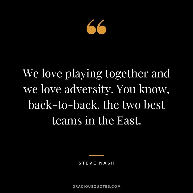 We love playing together and we love adversity. You know, back-to-back, the two best teams in the East.
