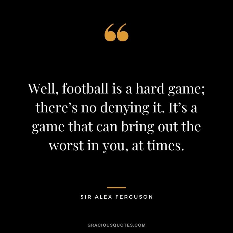 Well, football is a hard game; there’s no denying it. It’s a game that can bring out the worst in you, at times.