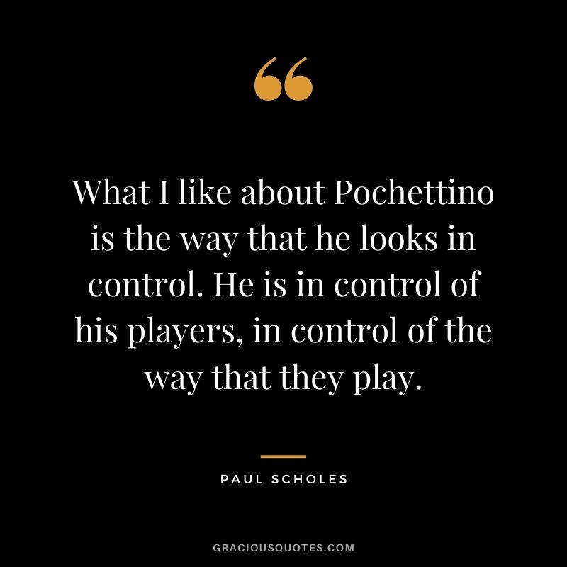 What I like about Pochettino is the way that he looks in control. He is in control of his players, in control of the way that they play.