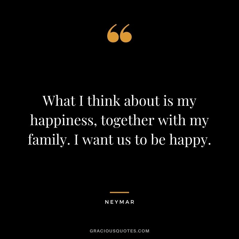 What I think about is my happiness, together with my family. I want us to be happy.
