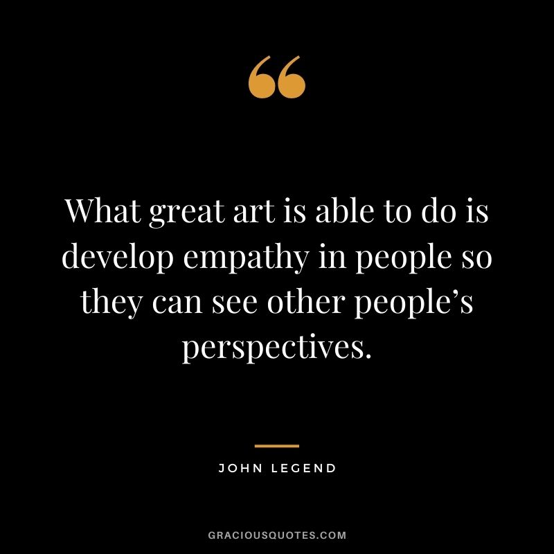 What great art is able to do is develop empathy in people so they can see other people’s perspectives.