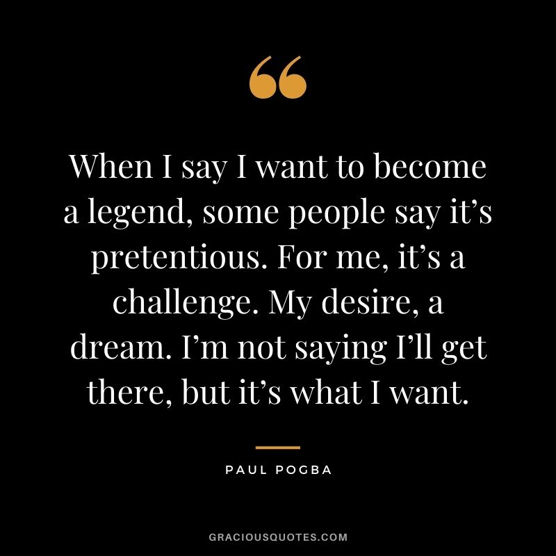 When I say I want to become a legend, some people say it’s pretentious. For me, it’s a challenge. My desire, a dream. I’m not saying I’ll get there, but it’s what I want.